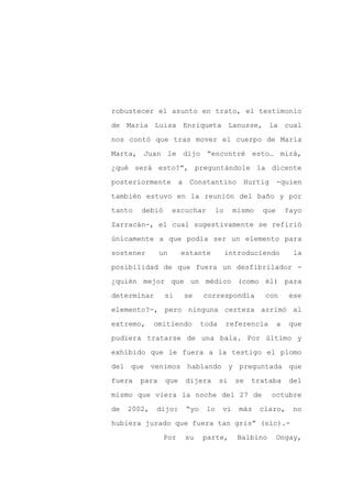 robustecer el asunto en trato, el testimonio

de María Luisa Enriqueta Lanusse, la cual

nos contó que tras mover el cuerpo de María

Marta, Juan le dijo “encontré esto… mirá,

¿qué será esto?”, preguntándole la dicente

posteriormente        a    Constantino         Hurtig     -quien
también estuvo en la reunión del baño y por

tanto   debió       escuchar          lo    mismo   que       Yayo

Zarracán-, el cual sugestivamente se refirió

únicamente a que podía ser un elemento para

sostener       un     estante              introduciendo        la

posibilidad de que fuera un desfibrilador -

¿quién mejor que un médico (como él) para

determinar      si        se    correspondía         con      ese

elemento?-, pero ninguna certeza arrimó al

extremo,     omitiendo          toda       referencia     a   que

pudiera tratarse de una bala. Por último y

exhibido que le fuera a la testigo el plomo

del que venimos hablando y preguntada que

fuera   para    que       dijera       si    se   trataba      del

mismo que viera la noche del 27 de                      octubre

de   2002,   dijo:        “yo    lo    vi     más   claro,     no

hubiera jurado que fuera tan gris” (sic).-

                Por       su    parte,        Balbino     Ongay,
 