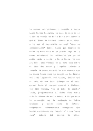 la esposa del primero, y también a María

Laura García Belsunce, la cual le dijo de ir

a ver el cuerpo de María Marta refiriéndole

que el mismo se hallaba todavía en el baño,

a    lo    que    el    declarante           se   negó      “para      no

impresionarme” (sic), hasta que después de
estar un buen rato en la planta baja de la

casa,      saludando,        le     informaron         que       ya    se

podía subir a verla –a María Marta- lo que

así hizo, observándola en la cama –más sobre

el    lado       del    baño-      y    llegando          incluso       a

tomarle la mano, notando en ese momento que

la misma tenía como un raspón en la frente

del lado izquierdo. Por último, indicó que

al    cabo       de    una   hora       (tiempo      en     el    cual

estuvo junto al cuerpo) comenzó a dialogar

con       Dino   Hurtig,       “en      el    baño     de      arriba”

(sic),       preguntándole             al    mismo     cómo      había

sido la muerte de María Marta, a lo que éste

le    respondió          que      la        nombrada      se     había

golpeado          y      caído          sobre        la        bañera,

ahogándose,            comentándole               enseguida           que

habían encontrado una “esquirla” o una “cosa

rara”        debajo          del        cuerpo         de        ella,
 