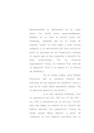 permaneciendo         el    declarante     en   el    lugar

hasta     las      04:00      horas    aproximadamente,

momento    en    el    cual    se     retiró    junto    con

Otamendi,       creyendo      que     en   el   viaje     de

regreso “algo” le hizo saber a este último

respecto a lo manifestado por Dino Hurtig en
punto al hallazgo de una “esquirla”, estando

sí seguro que al día siguiente o durante los

días      posteriores,          “no        lo    recuerdo

exactamente” (sic), le comentó “ese tema de

la esquirla” (sic) a su esposa y a la señora

de Otamendi.-

                En el mismo orden, dijo Romero

Victorica       que    al     contarle      Horacio      del

hallazgo de una especie de “plomito” (sic) y

que en el lugar había abundante sangre, “en

lo personal pensó en una bala”.-

                A su vez, Ernesto Otamendi, tras

la operatoria del art. 366 inc. 4º del CPP –

fs. 1107 y siguientes de la IPP nro. 19.279-

dijo que Ongay le comentó en el velorio que

habían    hallado      “un    casquillo”,       “cerca    de

donde     estaba      María    Marta”,      y   pensó     de

inmediato en una “cápsula servida”, por lo
 