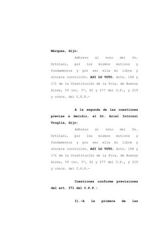 Márquez, dijo:

              Adhiero        al      voto        del      Dr.

Ortolani,     por     los         mismos     motivos       y

fundamentos    y    por     ser    ella     mi    libre    y
sincera convicción. ASI LO VOTO. Arts. 168 y

171 de la Constitución de la Pcia. de Buenos
Aires, 59 inc. 3º, 62 y 277 del C.P., y 210

y concs. del C.P.P.-


              A la segunda de las cuestiones

previas   a   decidir,      el    Dr.   Ariel     Introzzi

Truglia, dijo:

              Adhiero        al      voto        del      Dr.

Ortolani,     por     los         mismos     motivos       y

fundamentos    y    por     ser    ella     mi    libre    y
sincera convicción. ASI LO VOTO. Arts. 168 y

171 de la Constitución de la Pcia. de Buenos

Aires, 59 inc. 3º, 62 y 277 del C.P., y 210

y concs. del C.P.P.-


              Cuestiones         conforme    previsiones

del art. 371 del C.P.P.:



              I).-A       la       primera        de      las
 