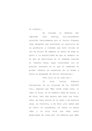 el inodoro.-

                Ha     tratado         la     Defensa       del

imputado       Juan          Hurtig,         brillantemente

asistido técnicamente por el Doctor Riguera

(hay abogados que enaltecen el ejercicio de

la profesión y créanme que éste último es
uno de ellos) de sembrar un manto de duda en

punto a la posibilidad de que el momento en

el que se mencionara en la afamada reunión

el   término    bala,        haya    coincidido       con   el

preciso instante en el que el nombrado en

primer término se ausentara de la misma y

fuera en búsqueda de Carlos Carrascosa.-

                Pero ello no ha sido así.-

                Si          bien       Carlos         Alberto

Carrascosa, en su injurada de fs. 850/855

vta., expresó que “Más tarde llegó John, ni

idea la hora, en un momento dado me busca, y

me dice, vení que quiero que veas una cosa,

subo, me hace entrar en el baño y me muestra

algo, un fierrito, y me dice ¿vos sabes qué

es esto? Yo realmente, no tenía                   la menor

idea   y   le        dije     mirá     acá     hubo     tanto

despliegue de cosas por los médicos que debe
 