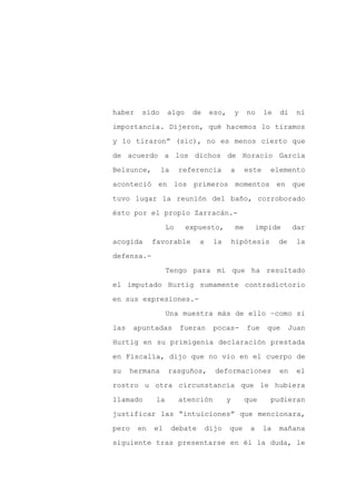 haber    sido      algo    de      eso,       y        no     le   di    ni

importancia. Dijeron, qué hacemos lo tiramos

y lo tiraron” (sic), no es menos cierto que

de acuerdo a los dichos de Horacio García

Belsunce,       la      referencia            a        este    elemento

aconteció en los primeros momentos en que
tuvo lugar la reunión del baño, corroborado

ésto por el propio Zarracán.-

                   Lo     expuesto,               me        impide      dar

acogida      favorable        a     la        hipótesis            de    la

defensa.-

                   Tengo para mí que ha resultado

el imputado Hurtig sumamente contradictorio

en sus expresiones.-

                   Una muestra más de ello –como si

las    apuntadas        fueran      pocas-             fue     que      Juan

Hurtig en su primigenia declaración prestada

en Fiscalía, dijo que no vio en el cuerpo de

su    hermana      rasguños,        deformaciones                  en    el

rostro u otra circunstancia que le hubiera

llamado       la        atención          y            que     pudieran

justificar las “intuiciones” que mencionara,

pero    en   el      debate       dijo    que           a     la   mañana

siguiente tras presentarse en él la duda, le
 