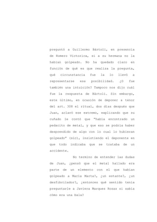preguntó a Guillermo Bártoli, en presencia

de Romero Victorica, si a su hermana no la

habían    golpeado.     No    ha    quedado      claro      en

función de qué es que realiza la pregunta,

qué     circunstancia        fue     la    lo     llevó      a

representarse        esa     posibilidad.             ¿O    fue
también una intuición? Tampoco nos dijo cuál

fue la respuesta de Bártoli. Sin embargo,

este último, en ocasión de deponer a tenor

del art. 308 el ritual, dos días después que

Juan, aclaró ese extremo, explicando que su

cuñado    le   contó   que     “había      encontrado       un

pedacito de metal, y que eso se podría haber

desprendido de algo con lo cual lo hubieran

golpeado” (sic), insistiendo el deponente en

que   todo     indicaba    que     se     trataba      de   un

accidente.

                No termino de entender las dudas

de Juan, ¿pensó        que el metal            hallado era

parte    de    un   elemento       con    el    que    habían

golpeado a María Marta?, ¿un estante?, ¿un

desfibrilador?, ¿entonces qué sentido tenía

preguntarle a Javiera Marques Rosas si sabía

cómo era una bala?
 