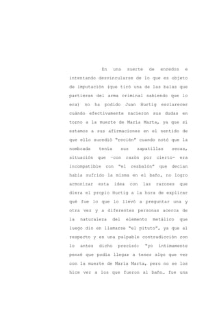 En   una      suerte      de     enredos     e

intentando desvincularse de lo que es objeto

de imputación (que tiró una de las balas que

partieran del arma criminal sabiendo que lo

era)    no     ha    podido       Juan     Hurtig    esclarecer

cuándo efectivamente nacieron sus dudas en
torno a la muerte de María Marta, ya que si

estamos a sus afirmaciones en el sentido de

que ello sucedió “recién” cuando notó que la

nombrada        tenía          sus       zapatillas        secas,

situación       que      –con     razón     por     cierto-    era

incompatible         con    “el      resbalón”       que   decían

había sufrido la misma en el baño, no logro

armonizar       esta       idea      con   las     razones     que

diera el propio Hurtig a la hora de explicar

qué fue lo que lo llevó a preguntar una y

otra vez y a diferentes personas acerca de

la     naturaleza        del      elemento        metálico     que

luego dio en llamarse “el pituto”, ya que al

respecto y en una palpable contradicción con

lo     antes    dicho       precisó:        “yo     íntimamente

pensé que podía llegar a tener algo que ver

con la muerte de María Marta, pero no se los

hice ver a los que fueron al baño… fue una
 