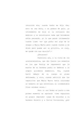 intuición     mía,     cuando      nadie   me   dijo   che,

esto es una bala, o un pedazo de palo… yo

íntimamente       me   dije     si    la   revisaron       dos

médicos y no encontraron nada qué boludeces

estás pensando… yo lo que pensé íntimamente

cuando llamo –es- que podía ser algo de un
ataque a María Marta pero cuando vienen y me

dicen pero puede ser un pitutito, un coso,

me quedé con esa versión”.-

                  ¿Entonces?

                  Pareciera ser, a la vista de los

acontecimientos, que dos fueron los momentos

en   los    que     Hurtig    se     representó      que   la

muerte de su hermana podía no deberse a un

simple     accidente        doméstico.        Uno,   cuando

halló      debajo      de     su     cuerpo     el     plomo

deformado, y otro, cuando advirtió que las

zapatillas que María Marta tenía colocadas

al momento en que encontrara su irremediable

final estaban secas.-

                  Pero si sus dudas en punto a ese

primer momento se agotaron –como expusiera

el propio imputado- luego de escuchar a su

hermano Horacio y a Carlos Carrascosa, ¿por
 
