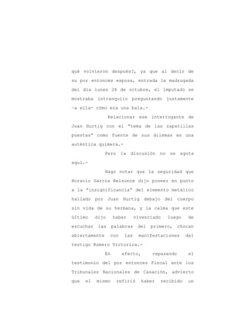 qué volvieron después?, ya que al decir de

su por entonces esposa, entrada la madrugada

del día lunes 28 de octubre, el imputado se

mostraba intranquilo preguntando justamente

–a ella- cómo era una bala.-

                  Relacionar ese interrogante de
Juan Hurtig con el “tema de las zapatillas

puestas” como fuente de sus dilemas es una

auténtica quimera.-

               Pero     la   discusión    no   se    agota

aquí.-

               Hago notar que la seguridad que

Horacio García Belsunce dijo poseer en punto

a la “insignificancia” del elemento metálico

hallado por Juan Hurtig debajo del cuerpo

sin vida de su hermana, y la calma que este

último     dijo     haber      vivenciado      luego    de

escuchar    las     palabras    del   primero,      chocan

abiertamente      con    las    manifestaciones        del

testigo Romero Victorica.-

               En       efecto,       repasando         el

testimonio del por entonces Fiscal ante los

Tribunales Nacionales de Casación, advierto

que   el   mismo      refirió     haber   recibido      un
 