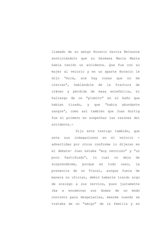 llamado de su amigo Horacio García Belsunce

anoticiándolo           que       su    hermana             María       Marta

había tenido un accidente. Que fue con su

mujer al velorio y en un aparte Horacio le

dijo       “mirá,       acá       hay    cosas              que     no     me

cierran”,         hablándole            de        la        fractura       de
cráneo      y     pérdida         de    masa       encefálica,             el

hallazgo         de    un    “plomito”            en    el        baño     que

habían       tirado,          y    que        “había              abundante

sangre”, como así también que Juan Hurtig

fue el primero en sospechar las razones del

accidente.-

                      Dijo este testigo también, que

ante       sus    indagaciones               en        el        velorio    -

advertidas por otros conforme lo dijeran en

el debate- Juan estaba “muy nervioso” y “un

poco       fastidiado”,            lo    cual           no        deja     de

sorprenderme,            porque         en        todo           caso,     la

presencia         de    un    Fiscal,         aunque              fuera    de

manera no oficial, debió haberle traído algo

de sosiego a sus nervios, pues justamente

iba    a     encaminar            sus    dudas              de     un    modo

concreto para despejarlas, máxime cuando se

trataba de un “amigo” de la familia y en
 