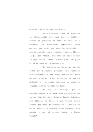 especial de su hermano Horacio.-

                 Pero aún más llama mi atención

la    conversación        que   tuvo    con    el    testigo,

cuando le preguntó si sabía en qué iba a

terminar       su    actividad,        exponiendo          –con

marcado prejuicio que roza lo inverosímil-
que únicamente iba a conseguir que al llegar

la policía “prueba que vino un villero que

le pegó con un fierro la mató y se fue, y yo

a    mi hermana no la recupero”.-

                 No puedo dejar de notar que de

todas    las   hipótesis        posibles      que    pudieren

dar respuestas a las dudas acerca del modo

de muerte de María Marta, esbozó la que en

definitiva y autopsia mediante se acreditó

(utilización de un arma de fuego).

                 Refirió        el     testigo       que     -

contrariamente a lo esperable en función de

lo que Juan Hurtig y Horacio García Belsunce

nos    dijeran      en    torno   a    que    tenían     dudas

acerca del modo de producirse la muerte de

María Marta- su gestión creó malestar con

ambos,     y   que       el   último    hasta       lo   llamó

“bocón”.-
 