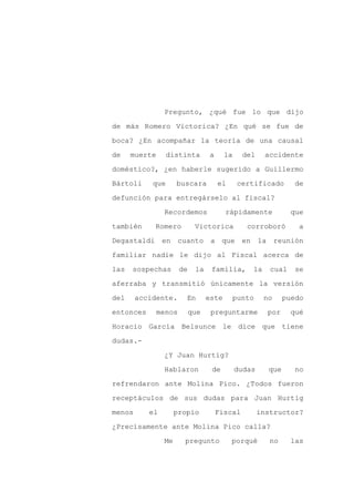 Pregunto, ¿qué fue lo que dijo

de más Romero Victorica? ¿En qué se fue de

boca? ¿En acompañar la teoría de una causal

de    muerte      distinta         a     la     del    accidente

doméstico?, ¿en haberle sugerido a Guillermo

Bártoli     que      buscara           el     certificado        de
defunción para entregárselo al fiscal?

                Recordemos               rápidamente            que

también     Romero           Victorica           corroboró        a

Degastaldi en cuanto a que en                         la reunión

familiar nadie le dijo al Fiscal acerca de

las   sospechas        de    la    familia,       la     cual    se

aferraba y transmitió únicamente la versión

del     accidente.      En        este      punto      no     puedo

entonces       menos        que    preguntarme          por     qué

Horacio García Belsunce le dice que tiene

dudas.-

                ¿Y Juan Hurtig?

                Hablaron           de         dudas     que      no

refrendaron ante Molina Pico. ¿Todos fueron

receptáculos de sus dudas para Juan Hurtig

menos      el        propio            Fiscal         instructor?

¿Precisamente ante Molina Pico calla?

                Me      pregunto            porqué       no     las
 