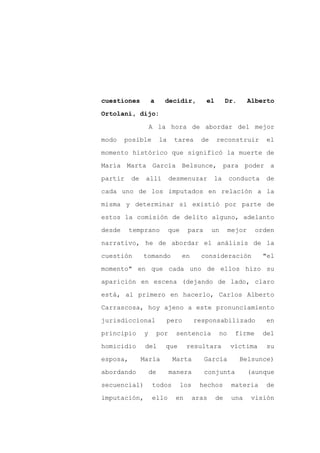 cuestiones         a      decidir,          el        Dr.         Alberto

Ortolani, dijo:

                   A la hora de abordar del mejor

modo    posible         la     tarea       de    reconstruir          el

momento histórico que significó la muerte de

María Marta García Belsunce, para poder a
partir    de    allí          desmenuzar        la        conducta    de

cada uno de los imputados en relación a la

misma y determinar si existió por parte de

estos la comisión de delito alguno, adelanto

desde     temprano           que     para       un        mejor     orden

narrativo, he de abordar el análisis de la

cuestión       tomando             en      consideración              "el

momento" en que cada uno de ellos hizo su

aparición en escena (dejando de lado, claro

está, al primero en hacerlo, Carlos Alberto

Carrascosa, hoy ajeno a este pronunciamiento

jurisdiccional               pero        responsabilizado              en

principio      y        por     sentencia            no     firme     del

homicidio       del       que       resultara             víctima      su

esposa,        María           Marta        García           Belsunce)

abordando          de         manera        conjunta              (aunque

secuencial)        todos           los     hechos         materia     de

imputación,        ello        en        aras    de        una     visión
 