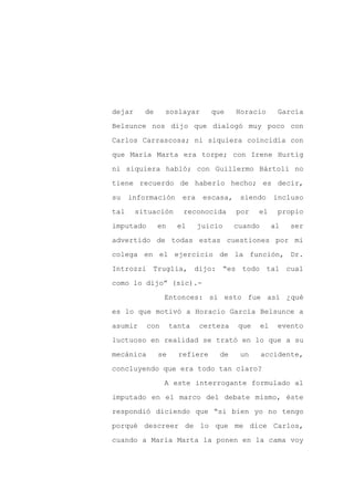 dejar     de     soslayar       que     Horacio        García

Belsunce nos dijo que dialogó muy poco con

Carlos Carrascosa; ni siquiera coincidía con

que María Marta era torpe; con Irene Hurtig

ni siquiera habló; con Guillermo Bártoli no

tiene recuerdo de haberlo hecho; es decir,
su    información      era    escasa,    siendo       incluso

tal     situación      reconocida       por    el      propio

imputado       en     el     juicio     cuando        al   ser

advertido de todas estas cuestiones por mi

colega en el ejercicio de la función, Dr.

Introzzi Truglia, dijo: “es todo tal cual

como lo dijo” (sic).-

                 Entonces: si esto fue así ¿qué

es lo que motivó a Horacio García Belsunce a

asumir     con      tanta    certeza     que     el    evento

luctuoso en realidad se trató en lo que a su

mecánica       se     refiere     de     un      accidente,

concluyendo que era todo tan claro?

                 A este interrogante formulado al

imputado en el marco del debate mismo, éste

respondió diciendo que “si bien yo no tengo

porqué descreer de lo que me dice Carlos,

cuando a María Marta la ponen en la cama voy
 
