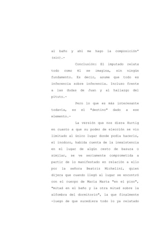 al     baño    y     ahí       me   hago       la    composición”

(sic).-

                    Conclusión:          El    imputado      relata

todo       como      él        se   imagina,         sin     ningún

fundamento.          Es    decir,      asume        que    todo     es

inferencia sobre inferencia. Incluso frente
a    las     dudas    de        Juan   y      al    hallazgo       del

pituto.-

                    Pero lo que es más interesante

todavía,       es         el     "destino"          dado     a     ese

elemento.-

                    La versión que nos diera Hurtig

en cuanto a que su poder de elección se vio

limitado al único lugar donde podía hacerlo,

el inodoro, habida cuenta de la inexistencia

en    el     lugar    de       algún     cesto      de     basura   o

similar,       se    ve        seriamente       comprometida         a

partir de lo manifestado en relación a ello

por     la     señora          Beatriz        Michelini,         quien

dijera que cuando llegó al lugar se encontró

con el cuerpo de María Marta "en el piso",

"mitad en el baño y la otra mitad sobre la

alfombra del dormitorio", la que finalmente

-luego de que sucediera todo lo ya relatado
 