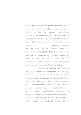 en lo que a su participación personal en el

hecho se refiere y sobre lo que no he de

volver           a     fin         de        evitar     repeticiones

fatigosas en beneficio del lector- tiró en

un cesto de basura que se encontraba en el

baño, debajo de la mesa, con un broderie que
lo cubría.                                      Explicó        también,

que     si           bien     en        un    momento         bajó    "el

baldecito" a la planta baja para deshacerse

como si se trataran de residuos tanto del

broderie             que     lo         cubría        como     de     "la

alfombrita", luego volvió al baño del primer

piso dejándolo nuevamente en su lugar.-

                       Intentó la Defensa del imputado

Hurtig       a       través      de      sucesivas      e     incisivas

preguntas, crear una suerte de duda en punto

a si el cesto de basura se encontraba "a la

vista" de todos, o si por el contrario podía

pasar    desapercibido                  frente    a     los    ojos    de

cualquier persona que ocasionalmente pasara

por     el       lugar,          encargándose          Michelini       de

despejar cualquier incertidumbre posible al

asegurar –ratificando lo que dijo sobre el

punto        desde          un      comienzo          mismo     de     la
 