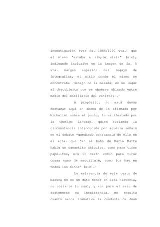 investigación (ver fs. 1085/1090 vta.) que

el   mismo   "estaba           a    simple      vista"        (sic),

indicando inclusive en la imagen de fs. 5

vta.     margen           superior      del        legajo         de

fotografías,         el    sitio      donde       el    mismo     se

encontraba (debajo de la mesada, en un lugar
al descubierto que se observa ubicado entre

medio del mobiliario del vanitori).-

                 A     propósito,          no      está        demás

destacar aquí en abono de lo afirmado por

Michelini sobre el punto, lo manifestado por

la     testigo       Lanusse,        quien        avalando        la

circunstancia introducida por aquélla señaló

en el debate -quedando constancia de ello en

el   acta-   que       “en     el   baño     de    María       Marta

había un canastito chiquito, como para tirar

papelitos,       era      un   cesto    común          para    tirar

cosas como de maquillaje, como los hay en

todos los baños” (sic).-

                 La existencia de este cesto de

basura no es un dato menor en esta historia,

no obstante lo cual, y aún para el caso de

sostenerse       su        inexistencia,           me     resulta

cuanto menos llamativa la conducta de Juan
 