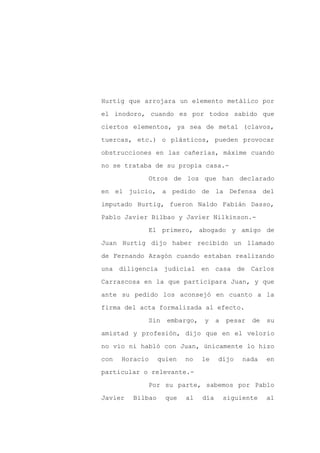 Hurtig que arrojara un elemento metálico por

el inodoro, cuando es por todos sabido que

ciertos elementos, ya sea de metal (clavos,

tuercas, etc.) o plásticos, pueden provocar

obstrucciones en las cañerías, máxime cuando

no se trataba de su propia casa.-
            Otros de los que han declarado

en el juicio, a pedido de la Defensa del

imputado Hurtig, fueron Naldo Fabián Dasso,

Pablo Javier Bilbao y Javier Nilkinson.-

            El primero, abogado y amigo de

Juan Hurtig dijo haber recibido un llamado

de Fernando Aragón cuando estaban realizando

una diligencia judicial en casa de Carlos

Carrascosa en la que participara Juan, y que

ante su pedido los aconsejó en cuanto a la

firma del acta formalizada al efecto.

            Sin     embargo,   y     a   pesar   de   su

amistad y profesión, dijo que en el velorio

no vio ni habló con Juan, únicamente lo hizo

con   Horacio     quien   no   le    dijo     nada    en

particular o relevante.-

            Por su parte, sabemos por Pablo

Javier   Bilbao     que   al   día       siguiente    al
 