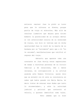 entierro      –martes-          Juan       le    pidió       un    turno

para    que       le     colocara          un    diente,          porque

partía de viaje el miércoles. Más allá de

resultar      llamativo          que       dejara     para        último

momento la posibilidad de un arreglo dental

si con anterioridad conocía de su necesidad
de viajar, nos dijo el testigo que en dicha

oportunidad Juan le contó de la muerte de su

hermana por un “accidente” pero que a él “no

le cerraba”, manifestaciones que ratificó al

regreso del viaje.

                      Advierto       que    aparece          como    una

constante en Juan Hurtig estas expresiones

de dudas a distintas personas de su círculo

familiar      y        de   relaciones,           más        o     menos

cercanas,         en    contraposición            a     la       actitud

asumida    ante         Romero       Victorica        –quien        dijo

que se molestó con él ante su insistencia en

saber qué había pasado con María Marta, es

decir tratar de evacuar esas dudas que tanto

lo     atormentaban-,            y     ante        la     autoridad

judicial          y     policial           que    concurrió          al

velorio,      a       quienes      identificó         como        tales.

                            Noto      además        que      si     bien
 