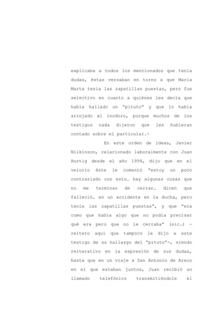 explicaba a todos los mencionados que tenía

dudas, éstas versaban en torno a que María

Marta tenía las zapatillas puestas, pero fue

selectivo en cuanto a quiénes les decía que

había hallado un “pituto” y que lo había

arrojado al inodoro, porque muchos de los
testigos    nada     dijeron    que     les     hubieran

contado sobre el particular.-

              En este orden de ideas, Javier

Nilkinson, relacionado laboralmente con Juan

Hurtig desde el año 1994, dijo que en el

velorio    éste    le    comentó   “estoy       un   poco

contrariado con esto… hay algunas cosas que

no   me    terminan      de    cerrar…     dicen     que

falleció… en un accidente en la ducha, pero

tenía las zapatillas puestas”, y que “era

como que había algo que no podía precisar

qué era pero que no le cerraba” (sic.) -

reitero    aquí    que   tampoco   le    dijo    a   este

testigo de su hallazgo del “pituto”-, siendo

reiterativo en la expresión de sus dudas,

hasta que en un viaje a San Antonio de Areco

en el que estaban juntos, Juan recibió un

llamado     telefónico         transmitiéndole         el
 