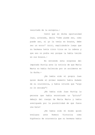 resultado de la autopsia.-

                 Contó que en dicha oportunidad

Juan, alterado, decía “cómo puede ser, como

puede ser, si yo la tenía en brazos, debe

ser un error” (sic), explicándole luego que

su hermana tenía cinco tiros en la cabeza y
que eso no podía ser porque la había tenido

en sus brazos.-

                 No    entiendo   esta      sorpresa      del

imputado Hurtig ante la noticia de que María

Marta no había fallecido por un accidente en

la ducha.-

                 ¿No   había   sido    el    propio    Juan

quien desde el primer momento había dudado

de su ocurrencia, y había intuido que “algo

no le cerraba”?

                 ¿No   había   sido    Juan      Hurtig    la

persona    que    había    encontrado       un    “pituto”

debajo del cuerpo de María Marta y había

averiguado por la posibilidad de que fuera

una bala?

                 ¿No   había   sido    él    mismo    quien

evaluara     ante        Romero       Victorica        como

hipótesis de ocurrencia que su hermana había
 