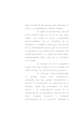 sido víctima de una persona que ingresara la

casa y la sorprendiera, dándole muerte?

                  En estas circunstancias, ¿de qué

error hablaba Juan, si él era el que tenía

dudas,    las     cuales          se    vieron        corroboradas

definitivamente             con    el      resultado          de   la
autopsia?, ¿o debemos creer que a esa altura

de la investigación quería que se le hiciera

la autopsia a su hermana para comprobar que

estaba equivocado y la muerte de María Marta

verdaderamente había sido por un accidente

en el baño?

                  El testigo nos da la respuesta

cuando dijo que a partir de esa llamada las

dudas de Juan “se convirtieron en certeza”.-

                  No    faltarán          voces       precipitadas

en      alzarse        contra           este      razonamiento,

aduciendo       que     mal       podría       considerarse         a

Hurtig "un encubridor" del homicidio de su

hermana,       cuando       fue    precisamente          él    quien

alertó     a    la     investigación           acerca         de   la

existencia de lo que podría tratarse de una

bala,      llegando           inclusive           a      colaborar

personalmente          en    su        posterior       búsqueda     y
 