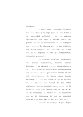 recupero.-

                A ello, debo responder diciendo

que Juan Hurtig no dijo nada de sus dudas a

la    autoridad       policial          en     la     primera

oportunidad     que     tuvo    y    recién        habló   del

pituto cuando la realización de la autopsia
era cuestión de tiempo, por lo que entiendo

que dicha conducta no tuvo otro norte más

que el de mejorar su más que comprometida

situación procesal.-

                Ha    quedado       asimismo    acreditado

que    Carlos        Carrascosa,        Horacio        García

Belsunce y su abogado Scelzi concurrieron a

la firma Cazadores solicitando entrevistarse

con los vigiladores que habían estado el día

del    fallecimiento      de     María       Marta    García

Belsunce, y tras una consulta con el abogado

de    la   empresa     (en     virtud    de     que     estos

empleados habían prestado declaración en la

Fiscalía –conforme testimonial de Maciel el

11 de noviembre de 2002-) se les recomendó

que   no   lo   hicieran,       lo    que     se     comunicó

también a quienes pedían por esa reunión.-

                Recordó el testigo Miguel Angel
 