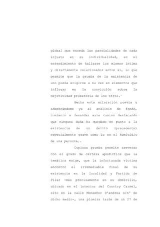 global que exceda las parcialidades de cada

injusto    en        su        individualidad,          en   el

entendimiento de hallarse los mismos íntima

y directamente relacionados entre sí, lo que

permite que la prueba de la existencia de

uno pueda erigirse a su vez en elementos que
influyan       en        la        convicción      sobre     la

objetividad probatoria de los otros.-

                Hecha esta aclaración previa y

adentrándome         ya       al     análisis      de   fondo,

comienzo a desandar este camino destacando

que ninguna duda ha quedado en punto a la

existencia          de        un     delito       (precedente)

especialmente grave como lo es el homicidio

de una persona.-

                Copiosa prueba permite aseverar

con el grado de certeza apodíctica que la

temática exige, que la infortunada víctima

encontró     el          irremediable         final     de   su

existencia      en       la    localidad      y    Partido   de

Pilar   -más      precisamente          en    su   domicilio,

ubicado en el interior del Country Carmel,

sito en la calle Monseñor D'andrea s/nº de

dicho medio-, una plomiza tarde de un 27 de
 
