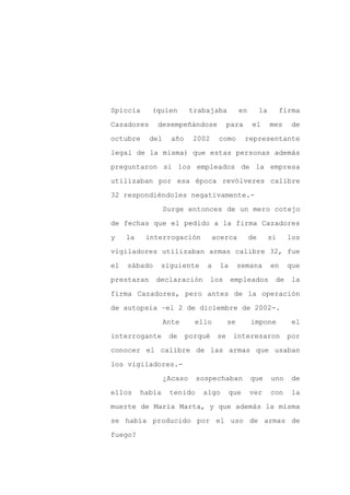 Spiccia     (quien         trabajaba          en        la        firma

Cazadores     desempeñándose             para      el        mes     de

octubre     del     año    2002      como       representante

legal de la misma) que estas personas además

preguntaron si los empleados de la empresa

utilizaban por esa época revólveres calibre
32 respondiéndoles negativamente.-

                  Surge entonces de un mero cotejo

de fechas que el pedido a la firma Cazadores

y    la    interrogación           acerca          de        si     los

vigiladores utilizaban armas calibre 32, fue

el   sábado    siguiente       a     la       semana         en    que

prestaran     declaración          los    empleados           de     la

firma Cazadores, pero antes de la operación

de autopsia –el 2 de diciembre de 2002-.

                  Ante      ello         se        impone            el

interrogante       de     porqué    se    interesaron              por

conocer el calibre de las armas que usaban

los vigiladores.-

                  ¿Acaso    sospechaban            que       uno     de

ellos     había    tenido     algo       que       ver       con    la

muerte de María Marta, y que además la misma

se había producido por el uso de armas de

fuego?
 