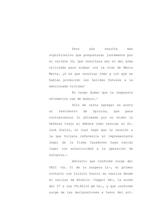 Pero        aún        resulta         más

significativo que preguntaran justamente por

el calibre 32, que resultara ser el del arma

utilizada para acabar con la vida de María

Marta. ¿O es que conocían cómo y con qué se

habían producido las heridas fatales a la
mencionada víctima?

                No tengo dudas que la respuesta

afirmativa cae de maduro.-

                Sólo me resta agregar en punto

al      testimonio     de     Spiccia,       que    para

contrarrestar lo afirmado por el mismo la

Defensa trajo al debate como testigo al Dr.

José Scelzi, el cual negó que la reunión a

la que hiciera referencia el representante

legal    de    la   firma   Cazadores      haya    tenido

lugar    con   anterioridad       a   la   operación   de

autopsia.-

                Advierto que conforme surge del

VAIC –fs. 51 de la carpeta L1-, el primer

contacto con Licinio Scelzi se realiza desde

el celular de Binello –Coppol SA-, la noche

del 27 a las 09:46:14 pm hs., y que conforme

surge de las declaraciones a tenor del art.
 