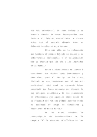 308   del   ceremonial,           de    Juan       Hurtig         y   de

Horacio     García         Belsunce         incorporadas              por

lectura     al   debate,         concurrieron           a    dichos

actos     con    el        mentado      abogado         como          su

defensor técnico en esta causa.-

                 Ello más allá de la referencia
que hiciera el propio letrado en cuanto a su

intervención      profesional           y     en    colaboración

por la amistad que los une a los imputados

en la misma.-

                 Estas circunstancias me llevan a

considerar       sus    dichos         como    interesados             y

parciales,       pues       el    testigo          se   ha    visto

limitado en sus respuestas por el secreto

profesional       –del       cual      no     recuerdo        haber

escuchado que fuera relevado por ninguno de

sus antiguos asistidos-, lo que claramente

se entremezcla con aquellos otros datos de

la realidad que hubiera podido recoger desde

su    carácter        de     amigo      de         familiares          y

relaciones de María Marta.-

                 En        el       mismo          sentido            la

transcripción          de        conversaciones              de        la

carpeta “A” de escuchas telefónicas en las
 
