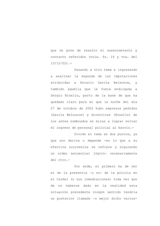 que se pone de resalto el asesoramiento y

contacto referidos (vcia. fs. 14 y vta. del

13/12/02).-

                Pasando a otro tema e ingresando

a analizar la segunda de las imputaciones

atribuidas      a   Horacio        García    Belsunce,    y
también      aquélla   que    le    fuera     endilgada   a

Sergio Binello, parto de la base de que ha

quedado claro para mí que la noche del día

27 de octubre de 2002 hubo expresos pedidos

(García Belsunce) y directivas (Binello) de

los antes nombrados en miras a lograr evitar

el ingreso de personal policial al barrio.-

                Divido el tema en dos puntos, ya

que uno deriva o depende -en lo que a su

efectiva ocurrencia se refiere y siguiendo

un   orden    secuencial      lógico-       necesariamente

del otro.-

                Por ende, el primero ha de ser

el de la presencia –o no- de la policía en

el Carmel (o sus inmediaciones) toda vez que

de   no   haberse      dado   en     la     realidad   esta

situación precedente ningún sentido tendría

un posterior llamado –o mejor dicho varios-
 