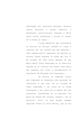 efectuados     por distintas             personas    (Horacio

García     Belsunce         y      Sergio        Binello)       a

diferentes     interlocutores            (Casafús    y    White

entre otros) tendientes a evitar el acceso

de la misma al lugar.-

                Y para demostrar que ciertamente
la policía se dirigió (aunque                    no llegó a

ingresar por las razones que más adelante –

como segundo punto- expondré) con destino al

Country Carmel durante la noche del día 27

de   octubre    de    2002       horas     después       de   que

María Marta fuera asesinada en su domicilio

ubicado en el interior del mismo, nada mejor

que comenzar por traer a consideración el

testimonio de Fernando Luis Domínguez.-

                En    efecto,       el    nombrado       relató

que trabajaba en Cazadores como personal de

vigilancia     y     que    como    tal     su    jornada      de

labor    comenzaba      a    las    siete      de   la    tarde

terminando a las siete de la mañana del día

siguiente,     custodiando         en     lo   personal       “la

parte de afuera del country –Carmel-, con la

patrulla”      (sic),       la    cual     estaba    siempre

apostada “sobre la calle Petrel, que es una
 