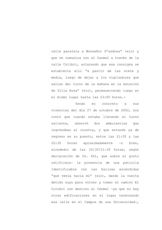 calle paralela a Monseñor D’andrea” (sic) y

que se comunica con el Carmel a través de la

calle Colibrí, aclarando que esa consigna se

establecía allí         “a partir de       las siete y

media, luego de dejar a los vigiladores que

salían del turno de la mañana en la estación
de Villa Rosa” (sic), permaneciendo luego en

el mismo lugar hasta las 23:00 horas.-

              Yendo          en     concreto        a     sus

vivencias del día 27 de octubre de 2002, nos

contó que cuando estaba llevando al turno

saliente,     observó         dos     ambulancias         que

ingresaban al country, y que estando ya de

regreso en su puesto, entre las 21:30 y las

22:30   horas          aproximadamente         –o       bien,

alrededor   de    las       20:30/21:30    horas,       según

declaración de fs. 661, que sobre el punto

ratificara-      la    presencia      de   una      patrulla

identificable         con    las    balizas    encendidas

“que venía hacia mí” (sic), dando la vuelta

detrás suyo para volver y tomar el camino El

Colibrí con destino al Carmel –ya que no hay

otras edificaciones en el lugar terminando

esa calle en el Campus de una Universidad-,
 