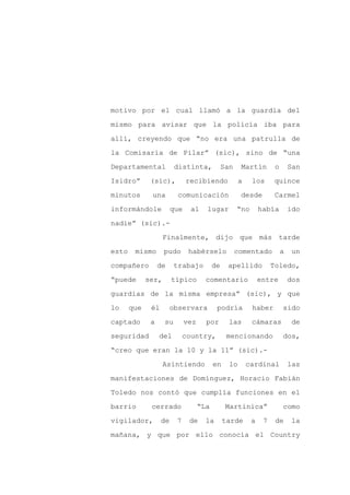 motivo por el cual llamó a la guardia del

mismo para avisar que la policía iba para

allí, creyendo que “no era una patrulla de

la Comisaría de Pilar” (sic), sino de “una

Departamental            distinta,             San    Martín         o       San

Isidro”       (sic),          recibiendo              a    los      quince
minutos       una        comunicación                 desde          Carmel

informándole            que    al     lugar          “no       había         ido

nadie” (sic).-

                    Finalmente, dijo que más tarde

esto    mismo       pudo       habérselo             comentado           a    un

compañero         de     trabajo          de    apellido            Toledo,

“puede       ser,       típico        comentario               entre         dos

guardias de la misma empresa” (sic), y que

lo     que    él       observara           podría          haber         sido

captado       a     su        vez     por        las       cámaras            de

seguridad         del        country,           mencionando              dos,

“creo que eran la 10 y la 11” (sic).-

                    Asintiendo            en     lo       cardinal           las

manifestaciones de Domínguez, Horacio Fabián

Toledo nos contó que cumplía funciones en el

barrio        cerrado               “La         Martinica”               como

vigilador,         de    7     de     la       tarde       a    7    de      la

mañana, y que por ello conocía el Country
 