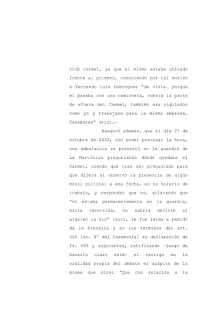 Club Carmel, ya que el mismo estaba ubicado

frente al primero, conociendo por tal motivo

a Fernando Luis Domínguez “de vista… porque

el pasaba con una camioneta, cubría la parte

de afuera del Carmel, también era vigilador

como yo y trabajaba para la misma empresa…
Cazadores” (sic).-

                Aseguró además, que el día 27 de

octubre de 2002, sin poder precisar la hora,

una ambulancia se presentó en la guardia de

La    Martinica    preguntando       dónde   quedaba     el

Carmel, siendo que tras ser preguntado para

que dijera si observó la presencia de algún

móvil policial a esa fecha, en su horario de

trabajo, y responder que no, aclarando que

“no    estaba   permanentemente        en    la   guardia,

hacía     recorrida,       no   sabría       decirle     si

alguien la vio” (sic), le fue leída a pedido

de la Fiscalía y en los términos del art.

366 inc. 4º del Ceremonial su declaración de

fs. 655 y siguientes, ratificando –luego de

hacerlo    claro        está-   el    testigo      en    la

oralidad propia del debate el acápite de la

misma    que    dice:    “Que   con    relación      a   la
 