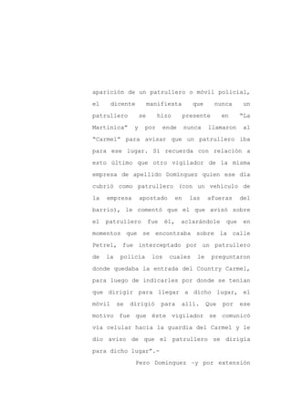 aparición de un patrullero o móvil policial,

el      dicente          manifiesta           que     nunca       un

patrullero          se      hizo           presente       en     “La

Martinica”      y    por       ende        nunca    llamaron      al

“Carmel” para avisar que un patrullero iba

para ese lugar. Sí recuerda con relación a
esto último que otro vigilador de la misma

empresa de apellido Domínguez quien ese día

cubrió como patrullero (con un vehículo de

la   empresa        apostado          en     las    afueras      del

barrio), le comentó que el que avisó sobre

el   patrullero          fue    él,    aclarándole         que    en

momentos que se encontraba sobre la calle

Petrel, fue interceptado por un patrullero

de   la    policía        los    cuales        le     preguntaron

donde quedaba la entrada del Country Carmel,

para luego de indicarles por donde se tenían

que dirigir para llegar a dicho lugar, el

móvil     se   dirigió         para    allí.        Que   por    ese

motivo fue que éste vigilador se comunicó

vía celular hacia la guardia del Carmel y le

dio aviso de que el patrullero se dirigía

para dicho lugar”.-

                  Pero Domínguez –y por extensión
 