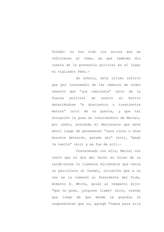 Toledo-   no     han           sido    los     únicos          que    se

refirieran      al        tema,       ya     que       también       dio

cuenta de la presencia policial en el lugar

el vigilador Páez.-

                En efecto, éste último refirió

que por intermedio de las cámaras de video
observó   que    “una           camioneta”             (sic)    de   la

fuerza    policial              se     acercó           al      barrio

deteniéndose         “a        doscientos          o    trescientos

metros”   (sic)           de    su     puerta,          y    que     tal

situación la puso en conocimiento de Maciel,

por radio, acotando el declarante que este

móvil luego de permanecer “unos cinco o diez

minutos detenido… parado ahí” (sic), “pegó

la vuelta” (sic) y se fue de allí.-

                Concatenado con ello, Maciel nos

contó que el día del hecho en horas de la

tarde-noche lo llamaron diciéndole que venía

un patrullero al Carmel, situación que a su

vez se la comentó al Presidente del Club,

Alberto E. White, quien al respecto dijo:

"que no pase… ¿alguien llamó? (sic), siendo

que   luego     de        que        desde    le        guardia       le

respondieran que no, agregó "vamos para allá
 