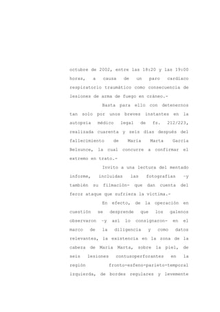 octubre de 2002, entre las 18:20 y las 19:00

horas,     a        causa     de     un        paro       cardíaco

respiratorio traumático como consecuencia de

lesiones de arma de fuego en cráneo.-

                 Basta para ello con detenernos

tan solo por unos breves                   instantes en la
autopsia       médico        legal       de       fs.     212/223,

realizada cuarenta y seis días después del

fallecimiento          de      María           Marta        García

Belsunce, la cual concurre a confirmar el

extremo en trato.-

                 Invito a una lectura del mentado

informe,        incluidas          las        fotografías         –y

también    su       filmación-       que      dan     cuenta     del

feroz ataque que sufriera la víctima.-

                 En    efecto,       de    la     operación       en

cuestión       se     desprende          que        los    galenos

observaron       –y    así    lo     consignaron-           en    el

marco     de     la     diligencia            y     como     datos

relevantes, la existencia en la zona de la

cabeza de María             Marta, sobre la piel, de

seis     lesiones       contusoperforantes                 en     la

región                fronto-esfeno-parieto-temporal

izquierda, de bordes regulares y levemente
 