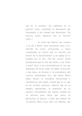 que   yo    lo    arreglo…       los    esperamos        en   la

puerta" (sic), aclarando el declarante que

finalmente y por causas que desconoce, "la

policía      nunca      apareció        por    el       barrio"

(sic).-

                  Lo dicho por Maciel nos conduce
a su vez a White -cuyo testimonio obra a fs.

346/348      de     estas     actuaciones           y     fuera

incorporado       al    juicio    por    su    lectura        con

motivo de su fallecimiento y con apego en lo

normado por el art. 366 del ritual- quien

manifestara que el día del hecho a las "ocho

y pico" (sic) y en circunstancias en las que

regresaba de Pilar luego de haber concurrido

a una misa, se dirigió a la proveeduría del

country     enterándose       allí      que    María      Marta

había      tenido      un   accidente     falleciendo          a

consecuencia del mismo, siendo que en lo que

es de interés resaltar, explicó que en un

momento      determinado         le    modularon        de    la

guardia informándole que habían llamado de

la    policía        para    decir       que     venía         un

patrullero al barrio, o bien que alguien de

la guardia había visto "por las cámaras… que
 