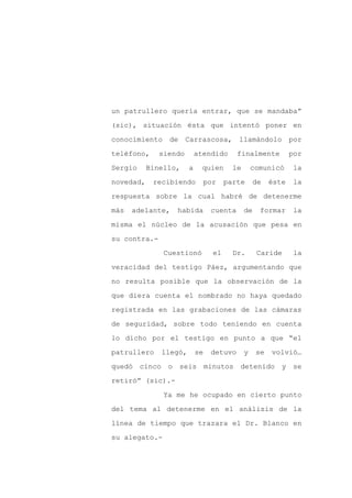 un patrullero quería entrar, que se mandaba”

(sic), situación ésta que intentó poner en

conocimiento    de     Carrascosa,        llamándolo           por

teléfono,     siendo       atendido       finalmente           por

Sergio     Binello,    a    quien        le       comunicó     la

novedad,    recibiendo          por    parte       de   éste   la
respuesta sobre la cual habré de detenerme

más   adelante,   habida         cuenta       de    formar     la

misma el núcleo de la acusación que pesa en

su contra.-

               Cuestionó          el     Dr.       Caride      la

veracidad del testigo Páez, argumentando que

no resulta posible que la observación de la

que diera cuenta el nombrado no haya quedado

registrada en las grabaciones de las cámaras

de seguridad, sobre todo teniendo en cuenta

lo dicho por el testigo en punto a que “el

patrullero    llegó,       se    detuvo       y    se   volvió…

quedó    cinco o seis minutos detenido y se

retiró” (sic).-

               Ya me he ocupado en cierto punto

del tema al detenerme en el análisis de la

línea de tiempo que trazara el Dr. Blanco en

su alegato.-
 
