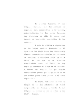 No     podemos          basarnos            en        las

imágenes       captadas          por       las           cámaras          de

seguridad      para      desacreditar               a    un    testigo,

primordialmente,           por       las       graves         falencias

que    presentan,         no     sólo          de       imagen          sino

también     de     conjunción          consecutiva              de      las
muestras.-

                   A modo de ejemplo, y tomando una

de    las    tantas       muestras         posibles,               en     el

horario de las 19:24 horas, hay cinco o seis

imágenes consecutivas captadas por la cámara

de    seguridad         direccionada            hacia         la    calle

Petrel       en     las        que        no        se        visualiza

absolutamente            nada,       es        decir,          no       hay

registros grabados de lo que se ve “en vivo”

a     través      del     monitor,             lo       que     permite

razonadamente pensar que lo que no se ve en

los mismos puede haber pasado                            y no estar

registrado.-

                   De hecho, nadie pone en duda la

llegada     de     las    dos    ambulancias              al       Carmel

aunque      sólo    se     observe         a    través          de      las

imágenes el ingreso de una de ellas (a las

19:47:19 horas).-
 