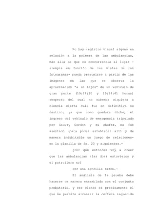 No hay registro visual alguno en

relación a la primera de las ambulancias,

más allá de que su concurrencia al lugar –

siempre    en    función          de    las           vistas   de     los

fotogramas- pueda presumirse a partir de las

imágenes        en     las        que            se     observa        la
aproximación “a lo lejos” de un vehículo de

gran    porte        (19:24:30          y        19:24:41          horas)

respecto    del       cual     no       sabemos          siquiera       a

ciencia    cierta       cuál          fue    en       definitiva       su

destino,    ya        que     como          quedara       dicho,       el

ingreso del vehículo de emergencia tripulado

por    Gauvry        Gordon       y     su       chofer,       no     fue

asentado –para poder establecer allí y de

manera indubitable un juego de relaciones-

en la planilla de fs. 23 y siguientes.-

                 ¿Por       qué       entonces          voy    a    creer

que las ambulancias (las dos) estuvieron y

el patrullero no?

                 Por una sencilla razón.-

                 El    análisis             de    la    prueba       debe

hacerse de manera ensamblada con el conjunto

probatorio, y ese elenco es precisamente el

que me permite alcanzar la certeza requerida
 