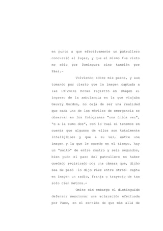 en punto a que efectivamente un patrullero

concurrió al lugar, y que el mismo fue visto

no    sólo   por       Domínguez    sino    también      por

Páez.-

               Volviendo sobre mis pasos, y aun

tomando por cierto que la imagen captada a
las   19:24:41     horas      registró     en   imagen    el

ingreso de la ambulancia en la que viajaba

Gauvry Gordon, no deja de ser una realidad

que cada uno de los móviles de emergencia se

observan en los fotogramas “una única vez”,

“o a la sumo dos”, con lo cual si tenemos en

cuenta que algunos de ellos son totalmente

inteligibles       y    que   a    su   vez,    entre    una

imagen y la que le sucede en el tiempo, hay

un “salto” de entre cuatro y seis segundos,

bien pudo el paso del patrullero no haber

quedado registrado por una cámara que, dicho

sea de paso –lo dijo Páez entre otros- capta

en imagen un radio, franja o trayecto de tan

solo cien metros.-

               Omite sin embargo el distinguido

defensor mencionar una aclaración efectuada

por Páez, en el sentido de que más allá de
 
