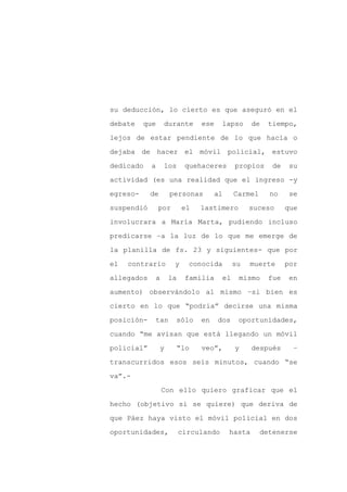 su deducción, lo cierto es que aseguró en el

debate    que    durante        ese    lapso       de   tiempo,

lejos de estar pendiente de lo que hacía o

dejaba de hacer el móvil policial, estuvo

dedicado    a    los       quehaceres       propios      de    su

actividad (es una realidad que el ingreso -y
egreso-     de       personas         al    Carmel      no     se

suspendió       por        el   lastimero        suceso       que

involucrara a María Marta, pudiendo incluso

predicarse –a la luz de lo que me emerge de

la planilla de fs. 23 y siguientes- que por

el   contrario        y     conocida        su   muerte       por

allegados    a       la    familia     el    mismo      fue   en

aumento) observándolo al mismo –si bien es

cierto en lo que “podría” decirse una misma

posición-    tan      sólo      en    dos    oportunidades,

cuando “me avisan que está llegando un móvil

policial”        y        “lo   veo”,       y      después      –

transcurridos esos seis minutos, cuando “se

va”.-

                 Con ello quiero graficar que el

hecho (objetivo si se quiere) que deriva de

que Páez haya visto el móvil policial en dos

oportunidades,            circulando       hasta     detenerse
 