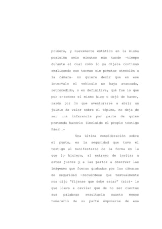 primero, y nuevamente estático en la misma

posición       seis        minutos       más     tarde         –tiempo

durante el cual como lo ya dijera continuó

realizando sus tareas sin prestar atención a

la    cámara-        no        quiere    decir       que       en     ese

intervalo       el        vehículo       no    haya        avanzado,
retrocedido, o en definitiva, qué fue lo que

por entonces el mismo hizo o dejó de hacer,

razón    por     lo       que    aventurarse          a    abrir       un

juicio de valor sobre el tópico, no deja de

ser     una    inferencia            por      parte       de        quien

pretenda hacerlo (incluido el propio testigo

Páez).-

                 Una       última        consideración              sobre

el    punto,     es        la     seguridad         que    tuvo       el

testigo al manifestarse de la forma en la

que   lo      hiciera,          al   extremo        de    invitar       a

estos jueces y a las partes a observar las

imágenes que fueran grabadas por las cámaras

de    seguridad       -recuérdese             que    textualmente

nos dijo “fíjense que debe estar” (sic)- lo

que lleva a cavilar que de no ser ciertas

sus     palabras               resultaría        cuanto             menos

temerario       de        su     parte     exponerse           de     esa
 