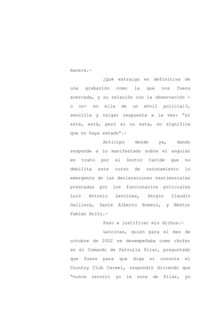 manera.-

                   ¿Qué extraigo en definitiva de

una     grabación         como       la     que      nos     fuera

acercada, y su relación con la observación -

o     no-    en    ella        de    un     móvil    policial?,

sencilla y vulgar respuesta a la vez: “si
está, está, pero si no está, no significa

que no haya estado”.-

                   Anticipo          desde          ya,      dando

responde a lo manifestado sobre el angular

en     trato      por     el    Doctor       Caride        que   no

debilita       este       curso      de     razonamiento         lo

emergente de las declaraciones testimoniales

prestadas         por   los     funcionarios         policiales

Luis        Antonio       Lencinas,          Sergio        Claudio

Gallieza,         Dante    Alberto        Romero,     y     Néstor

Fabián Brito.-

                   Paso a justificar mis dichos.-

                   Lencinas, quien para el mes de

octubre de 2002 se desempeñaba como chofer

en el Comando de Patrulla Pilar, preguntado

que    fuera       para    que       diga     si    conocía      el

Country Club Carmel, respondió diciendo que

“nunca       recorrí      yo    la    zona     de    Pilar,      yo
 