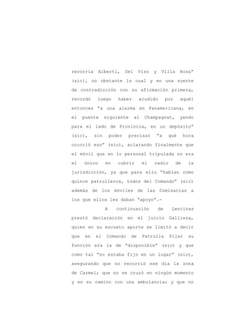recorría      Alberti,        Del    Viso       y    Villa      Rosa”

(sic), no obstante lo cual y en una suerte

de contradicción con su afirmación primera,

recordó      luego       haber       acudido             por    aquél

entonces “a una alarma en Panamericana, en

el    puente      siguiente         al    Champagnat,           yendo
para el lado de Provincia, en un depósito”

(sic),      sin       poder    precisar             “a    qué       hora

ocurrió eso” (sic), aclarando finalmente que

el móvil que en lo personal tripulada no era

el    único       en     cubrir          el     radio          de    la

jurisdicción, ya que para ello “habían como

quince patrulleros, todos del Comando” (sic)

además de los móviles de las Comisarías a

los que ellos les daban “apoyo”.-

                  A     continuación                de     Lencinas

prestó      declaración       en     el       juicio      Gallieza,

quien en su escueto aporte se limitó a decir

que    en    el   Comando       de       Patrulla         Pilar      su

función era la de “disponible” (sic) y que

como tal “no estaba fijo en un lugar” (sic),

asegurando que no recorrió ese día la zona

de Carmel; que no se cruzó en ningún momento

y en su camino con una ambulancia; y que no
 