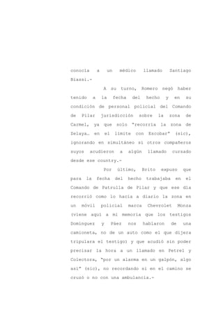 conocía          a        un        médico      llamado           Santiago

Biassi.-

                      A       su    turno,      Romero    negó         haber

tenido       a       la        fecha     del     hecho        y    en     su

condición de personal policial del Comando

de     Pilar         jurisdicción             sobre      la       zona    de
Carmel, ya que                     solo “recorría        la zona de

Zelaya…      en          el    límite     con     Escobar”          (sic),

ignorando en simultáneo si otros compañeros

suyos     acudieron                 a   algún     llamado          cursado

desde ese country.-

                      Por          último,      Brito     expuso         que

para    la       fecha         del      hecho    trabajaba          en    el

Comando de Patrulla de Pilar y que ese día

recorrió como lo hacía a diario la zona en

un     móvil         policial           marca     Chevrolet            Monza

(viene aquí a mi memoria que los testigos

Domínguez            y        Páez      nos     hablaron          de     una

camioneta, no de un auto como el que dijera

tripulara el testigo) y que acudió sin poder

precisar la hora a un llamado en Petrel y

Colectora, “por un alarma en un galpón, algo

así” (sic), no recordando si en el camino se

cruzó o no con una ambulancia.-
 