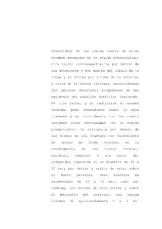 invertidos; de las cuales cuatro de ellas

estaban agrupadas en la región preauricular;

otra lesión contusoperforante por detrás de

las anteriores y por encima del lóbulo de la

oreja y la última por encima de la anterior

y cerca de la bóveda craneana, encontrándose
las lesiones descriptas acompañadas de una

equimosis del pabellón auricular izquierdo.

De otra parte,           y al realizarse                 el examen

interno,     pudo      constatarse              sobre         la    caja

craneana y en coincidencia con las cuatro

lesiones    antes        mencionadas            -en      la        región

preauricular-       la      existencia          por      debajo       de

las mismas de una fractura con hundimiento

de   cráneo       de         forma        ovoidea,             en      la

convergencia           de        los          huesos          frontal,

parietal,        temporal            y        ala       mayor        del

esfenoides izquierdo de un diámetro de 65 x

30 mm.; por detrás y arriba de esta, sobre

el   hueso       parietal,               otra       fractura          en

sacabocados       de        25   x       15     mm.;      como        así

también, por encima de esta última y sobre

el   periostio         del       parietal,              una        lesión

contusa     de    aproximadamente                   5    x     5     mm.
 