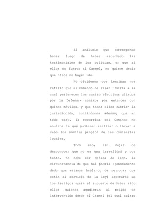 El        análisis         que         corresponde

hacer       luego        de         haber     escuchado            las

testimoniales         de      los    policías,          es   que   si

ellos no fueron al Carmel, no quiere decir

que otros no hayan ido.

                 No      olvidemos          que    Lencinas        nos
refirió que el Comando de Pilar –fuerza a la

cual pertenecen los cuatro efectivos citados

por    la   Defensa-          contaba       por    entonces        con

quince móviles, y que todos ellos cubrían la

jurisdicción,         contándonos            además,         que    en

todo     caso,      la     recorrida         del        Comando    no

anulaba la que pudiesen realizar o llevar a

cabo los móviles propios de las comisarías

locales.

                 Todo          eso,         sin         dejar       de

desconocer que no es una irrealidad y por

tanto,      no   debe         ser    dejada        de     lado,    la

circunstancia de que mal podría (penosamente

dado que estamos hablando de personas que

están al servicio de la ley) esperarse de

los testigos –para el supuesto de haber sido

ellos       quienes        acudieran          al        pedido     de

intervención desde el Carmel (el cual aclaro
 