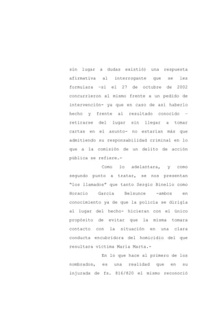 sin   lugar     a     dudas      existió)      una    respuesta

afirmativa       al        interrogante         que       se        les

formulara       –si    el     27    de    octubre         de       2002

concurrieron al mismo frente a un pedido de

intervención- ya que en caso de así haberlo

hecho     y    frente       al     resultado        conocido          –
retirarse       del     lugar       sin    llegar         a    tomar

cartas en el asunto-                no estarían más que

admitiendo su responsabilidad criminal en lo

que a la comisión de un delito de acción

pública se refiere.-

                 Como       lo      adelantara,           y        como

segundo       punto    a    tratar,       se   nos    presentan

“los llamados” que tanto Sergio Binello como

Horacio         García           Belsunce           -ambos           en

conocimiento ya de que la policía se dirigía

al lugar del hecho- hicieran con el único

propósito       de    evitar       que    la    misma         tomara

contacto       con    la      situación        en    una       clara

conducta encubridora del homicidio del que

resultara víctima María Marta.-

                 En lo que hace al primero de los

nombrados,       es        una     realidad         que       en     su

injurada de fs. 816/820 el mismo reconoció
 