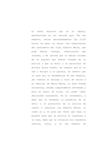 el     hecho        objetivo         que       se     le    imputa,

manifestando         en    tal       sentido         que:   “En    ese

momento,       serían       aproximadamente             las   21:00

horas, me pasa –su mujer- una comunicación

del presidente del Club, Alberto White, que

pide      hablar          conmigo,          comunicación           que
atiendo, y me informa que le habían avisado

de   la      guardia       que      habían      llamado       de   la

policía y que un móvil o un patrullero se

dirigía hacia Carmel… me comenta que él se

iba a dirigir a la guardia… Le comento que

la casa era un pandemónium en ese momento,

ahí termina el diálogo y trato de ubicar a

un familiar de María Marta, si bien estaba

Carrascosa, estaba completamente shockeado y

bajo    mi     punto      de       vista,      sin    poder   tomar

decisiones razonables. En el intermedio, y

dado    que     no    entendía         la      presencia      de    un

móvil     o    un    patrullero           de    la     policía      me

vuelvo    a    comunicar            con    Alberto      White,      lo

llamo yo y le pido por favor que haga lo

posible para que la policía no ingresara a

la casa, dado que la situación era realmente

caótica,       corto,          y     en     ese       momento       me
 